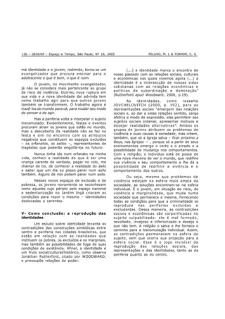 136 - GEOUSP - Espaço e Tempo, São Paulo, Nº 18, 2005 PELUSO, M. L & TORMIM, C. V.
má identidade e o jovem, redimido, torna-se um
evangelizador que procura ensinar para o
adolescente o que é bom, o que é ruim.
O jovem, no movimento evangelizador,
já não se considera mais pertencente ao grupo
de risco de violência. Ocorreu nova ruptura em
sua vida e a nova identidade daí advinda tem
como trabalho agir para que outros jovens
também se transformem. O trabalho agora é
trazê-los do mundo para cá, para mudar seu modo
de pensar e de agir.
Mas a periferia volta a interpelar o sujeito
transmutado. Evidentemente, festas e eventos
procuram atrair os jovens que estão no mundo,
mas a descoberta da realidade não se faz na
festa e sim no encontro com os atributos
negativos que constituem os espaços excluídos
– os orfanatos, os asilos –, representantes de
tragédias que poderão engolfá-los no futuro:
Nunca tinha ido num orfanato na minha
vida, conheci a realidade do que é ser uma
criança carente de verdade, pegar no colo, me
chamar de tio, de conhecer a realidade do asilo
e saber que um dia eu posso parar num asilo
também. Alguns de nós podem parar num asilo.
Nesses novos espaços de exclusão e de
pobreza, os jovens novamente se reconhecem
como aqueles cujo périplo pelo espaço nacional
e sedentarização no Jardim Ingá criaram as
condições para repor o mesmo – identidades
deslocadas e carentes.
V- Como conclusão: a reprodução das
identidades
Um estudo sobre identidade levanta as
contradições das construções simbólicas entre
centro e periferia nas cidades brasileiras, que
estão em relação com as realidades que
instituem os pobres, os excluídos e os marginais,
mas também as possibilidades de fuga de suas
condições de existência. Afinal, a identidade é
um fruto social/cultural/histórico, como observa
Jonathan Rutherford, citado por WOODWARD,
e pressupõe relações de poder:
(...) a identidade marca o encontro de
nosso passado com as relações sociais, culturais
e econômicas nas quais vivemos agora (...) a
identidade é a intersecção de nossas vidas
cotidianas com as relações econômicas e
políticas de subordinação e dominação”
(Rutherford apud Woodward, 2000, p.19).
As identidades, como ressalta
JOVCHELOVITCH (2000, p. 192), para as
representações sociais “emergem das relações
sociais e, ao dar a estas relações sentido, carga
afetiva e modo de expressão, elas permitem aos
sujeitos sociais ordenar, apresentar motivos e
desejar realidades alternativas”. Ambos os
grupos de jovens atribuem os problemas de
violência e suas causas à sociedade, mas crêem,
também, que só a Igreja salva – ficar próximo a
Deus, nas Igrejas — , porque só a partir de seus
ensinamentos emerge o certo e o errado e a
possibilidade de mudança nos comportamentos.
Com a religião, o indivíduo está de posse de
uma nova maneira de ver o mundo, que redifine
sua vivência e seu comportamento e lhe dá a
possibilidade de redifinir a vivência e o
comportamento dos outros.
Ou seja, mesmo que problemas de
violência estejam na esfera mais ampla da
sociedade, as soluções encontram-se na esfera
individual. É o jovem, em situação de risco, de
violência e marginalidade, que muda numa
sociedade que permanece a mesma, fornecendo
todas as condições para que a criminalidade se
reproduza nas periferias excluídas e
excludentes. Dessa maneira, as contradições
sociais e econômicas são corporificadas no
sujeito culpabilizado: ele é mal formado,
revoltado, invejoso e inferiorizado e deseja o
que não tem. A religião o salva e lhe fornece o
caminho para a transmutação individual. Assim,
as contradições permanecem na esfera do
sujeito, sem que ocorra sua projeção para a
esfera social. Esse é o jogo invisível da
reprodução das relações sociais, das
representações e das identidades, tanto as da
periferia quanto as do centro.
 