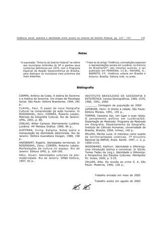 Violência social, pobreza e identidade entre jovens no entorno do Distrito Federal, pp. 127 - 137 137
1
A expressão “Entorno do Distrito Federal”se refere
aos municípios limítrofes do DF e ganhou seus
contornos definitivos em 1975, com o Programa
Especial da Região Geoeconômica de Brasília,
para distinguir os municípios mais próximos dos
mais distantes.
2
Trata-se do artigo “Violência, contradições espaciais
e representações sociais em Luziânia, no Entorno
de Brasília/DF”, das mesmas autoras, a ser
publicado em FERREIRA, I.C.B.; PAVIANI, A.;
BARRETO, F.F. .Violência urbana em Brasília e
Entorno. Brasília: Editora UnB, no prelo.
Notas
Bibliografia
CIAMPA, Antônio da Costa. A estória do Severino
e a história da Severina. Um ensaio de Psicologia
Social. São Paulo: Editora Brasiliense, 1994, 242
p..
CLAVAL, Paul. O papel da nova Geografia
Cultural na compreensão da ação humana. In
ROSENDHAL, Zeni; CORRÊA, Roberto Lobato.
Matrizes da Geografia Cultural. Rio de Janeiro:
UFRL, 2001, p. 86.
COELHO, Wilter Campos. Eternamente Luziânia.
Luziânia: HP Mendes Gráfica. 1989, 89 p..
GOFFMAN, Irving. Estigma. Notas sobre a
manipulação da identidade deteriorada. Rio de
Janeiro: Editora Guanabara Koogan, 1988, 158
p..
HAESBAERT, Rogério. Identidades territoriais. In
ROSENDAHL, Zeny; CORRÊA, Roberto Lobato.
Maifestações da cultura no espaço. Rio de
Janeiro: Editora UFRJ, p. 169-190.
HALL, Stuart. Identidades culturais na pós-
modernidade. Rio de Janeiro: DP&A Editora,
1997, 92 p..
INSTITUTO BRASILEIRO DE GEOGRAFIA E
ESTATÍSTICA. Censos Demográficos. 1960, 1970,
1980, 1991, 2000.
_______. Contagem da população de 2004
LEFEBVRE, Henri. O direito à cidade. São Paulo:
Editora Moraes, 1991, 145 p..
TORMIN, Cassiana Vaz. Um lugar e suas raízes.
O pensamento político em Luziânia/GO.
Dissertação de Mestrado. Programa de Mestrado
em Geografia. Departamento de Geografia,
Instituto de Ciências Humanas, Universidade de
Brasília, Brasília, 2004, mímeo, 140 p..
PELUSO, Marília Luiza. O indivíduo como sujeito
de territorialidades coletivas. 7ª Encontro
Nacional da ANPUR, Anais. Recife: 1997, v. 2, p.
1090-1115.
WOODWARD, Kathryn. Identidade e diferença:
uma introdução teórica e conceitual. In SILVA,
Tomas Tadeu da (org.). Identidade e Diferença:
a Perspectiva dos Estudos Culturais. Petrópolis/
RJ: Vozes, 2000, p. 5-25.
ZALUAR, Alba. Da revolta ao crime S. A. São
Paulo: Moderna, 1996, 128 p..
Trabalho enviado em maio de 2005
Trabalho aceito em agosto de 2005
? ?
 