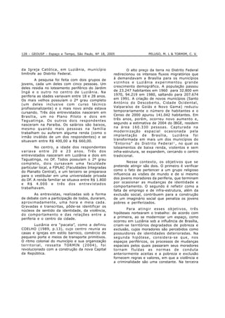 128 - GEOUSP - Espaço e Tempo, São Paulo, Nº 18, 2005 PELUSO, M. L & TORMIM, C. V.
da Igreja Católica, em Luziânia, município
limítrofe ao Distrito Federal.
A pesquisa foi feita com dois grupos de
jovens, cada um deles com cinco pessoas. Um
deles residia no loteamento periférico do Jardim
Ingá e o outro no centro de Luziânia. Na
periferia as idades variavam entre 18 e 28 anos.
Os mais velhos possuíam o 2º grau completo
(um deles inclusive com curso técnico
profissionalizante) e o mais novo ainda estava
cursando. Três dos entrevistados nasceram em
Brasília, um no Plano Piloto e dois em
Taguatinga. Os outros dois respondentes
nasceram na Paraíba. Os salários são baixos,
mesmo quando mais pessoas na família
trabalham ou auferem alguma renda (como o
irmão inválido de um dos respondentes) e se
situavam entre R$ 400,00 a R$ 660,00.
No centro, a idade dos respondentes
variava entre 20 e 23 anos. Três dos
entrevistados nasceram em Luziânia e dois em
Taguatinga, no DF. Todos possuíam o 2º grau
completo, dois cursavam uma faculdade
particular local, a FIPLAC (Faculdades Integradas
do Planalto Central), e um terceiro se preparava
para o vestibular em uma universidade privada
do DF. A renda familiar se situava entre R$ 1.800
e R$ 4.000 e três dos entrevistados
trabalhavam.
As entrevistas, realizadas sob a forma
de debate com a participação de todos, duraram,
aproximadamente, uma hora e meia cada.
Gravadas e transcritas, pôde-se identificar os
núcleos de sentido da identidade, da violência,
do comportamento e das relações entre a
periferia e o centro da cidade.
Luziânia era “pacata”, como a definiu
COELHO (1989, p.13), cujo centro reunia as
casas e igrejas em estilo barroco, comércio de
pequeno porte e meios de transporte primitivos.
O ritmo colonial do município e sua organização
territorial, ressalta TORMIN (2004), foi
revolucionado com a construção da nova Capital
da República.
O alto preço da terra no Distrito Federal
redirecionou os intensos fluxos migratórios que
à demandavam a Brasília para os municípios
vizinhos e Luziânia experimentou grande
crescimento demográfico. A população passou
de 23.247 habitantes em 1960 para 32.800 em
1970, 94.219 em 1980, saltando para 207.674
em 1991. A criação de novos municípios (Santo
António do Descoberto, Cidade Ocidental,
Valparaíso de Goiás e Novo Gama) reduziu
temporariamente o número de habitantes e o
Censo de 2000 apurou 141.042 habitantes. Em
três anos, porém, ocorreu novo aumento e,
segundo a estimativa de 2004 do IBGE, residem
na área 160.330 pessoas. Capturada na
modernização espacial ocasionada pela
implantação de Brasília, Luziânia foi
transformada em mais um dos municípios do
”Entorno” do Distrito Federal 1
, no qual os
loteamentos de baixa renda, violentos e sem
infra-estrutura, se expandem, cercando o centro
tradicional.
Nesse contexto, os objetivos que se
pretende atingir são dois. O primeiro é verificar
como o fato de pertencer a um grupo religioso
influencia as visões de mundo e de si mesmo
dos jovens moradores da periferia, que terminam
por ocasionar as mudanças de identidade e
comportamento. O segundo é refletir como a
falta de emprego e de infra-estrutura, além da
exclusão social, contribuem para a construção
de um imaginário social que penaliza os jovens
pobres e periferizados.
Para atingir esses objetivos, três
hipóteses nortearam o trabalho: de acordo com
a primeira, ao se modernizar um espaço, como
ocorreu em Luziânia sob a influência de Brasília,
criam-se territórios degradados de pobreza e
exclusão, cujos moradores são percebidos como
possuidores de identidades deterioradas. Na
segunda hipótese, considera-se que, nos
espaços periféricos, os processos de mudanças
espaciais pelos quais passaram seus moradores
tornam fluídas as normas de conduta
anteriormente aceitas e a pobreza e exclusão
fornecem regras e valores, em que a violência e
a criminalidade são uma constante. Na terceira
 