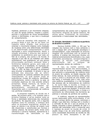 Violência social, pobreza e identidade entre jovens no entorno do Distrito Federal, pp. 127 - 137 129
hipótese, pertencer a um movimento religioso,
no caso da Igreja Católica, resgata o sujeito,
permite o surgimento de novas sociabilidades,
valores e identidades, o que leva a mudanças
de comportamento.
Deve-se ressaltar três aspectos. O
primeiro deles é que não se vai fazer um
trabalho sobre religião, mas procura-se
entender o movimento religioso como mediação
da mudança entre uma determinada identidade
e um determinado comportamento e outra
identidade e outro comportamento. Assim, a
religião atravessa o discurso dos jovens e
estabelece os parâmetros para que cada um
fale de si próprio, dos outros e do mundo. O
segundo é que não se vai trabalhar com dados
quantitativos, mas qualitativos, em que poucos
entrevistados permitem conhecer fatos e
fenômenos bastante gerais, pois cada um
condensa em si a totalidade, no momento em
que ‘’o singular materializa o geral’’(CIAMPA,
1994, p. 126). As falas, portanto, se completam
para enunciar a totalidade. O terceiro é que as
análises dos discursos vão se referir
continuamente ao contexto cotidiano dos jovens
respondentes, no qual tomam corpo as
experiências vividas de violência, identidade,
comportamento, centro e periferia, ou seja, as
condições objetivas de vida estarão sempre
presentes. Dessa maneira, se talvez os
resultados obtidos não possam ser
generalizáveis, considera-se que são
importantes para a compreensão da violência
nas periferias brasileiras.
O presente trabalho se divide em 4
partes. Na primeira parte, o fio condutor será a
primeira hipótese e vai-se mostrar como se
forma a identidade deteriorada dos moradores
da periferia. Na segunda parte, com a segunda
hipótese como fio condutor, o enfoque será
sobre os processos migratórios, durante os
quais os valores e as normas de origem rural
são dissolvidas e substituídas por normas e
valores urbanos. Na terceira parte, tendo como
referência a terceira hipótese, apresenta-se a
transformação da identidade e dos
comportamentos dos jovens com o ingresso no
movimento religioso da Igreja Católica. Na
última parte, finalmente, as conclusões,
sublinhando a historicidade das identidades.
II- Exlusão, identidade e violência na periferia
de Brasília e Luziânia
Escreve CLAVAL (2001, p. 39) que “as
relações dos homens com o meio ambiente e
com o espaço têm uma dimensão psicológica e
sociopsicológica”, cujas implicações se procurou
resgatar nas entrevistas com os jovens de
Luziânia. A análise dos discursos revelou um
material extremamente diversificado e rico, cujas
dimensões psicológicas, sociopsicológicas e
espaciais já haviam sido analisadas
anteriormente sob o enfoque de
representações sociais da violência 2
.
A raiz, ou núcleo central, das
representações sociais dos entrevistados, a
partir da qual se formou a realidade simbólica
que estrutura a compreensão da violência entre
os jovens de Luziânia, se dispõe segundo três
linhas básicas. As duas primeiras estão juntas
como o verso e o anverso de uma moeda: num
dos lados, a inclinação para o mal, visto como
uma potência avassaladora, e a má formação
das pessoas são os detonadores da violência
e, no outro lado, a revolta, a inveja e o
sentimento de inferioridade dos pobres por não
poderem ter aquilo que desejam. A terceira linha
localiza a potência, a má formação, a inveja e o
sentimento de inferioridade nos territórios de
pobreza e exclusão da periferia de Luziânia.
A violência, segundo as representações
sociais elaboradas pelos entrevistados, é um
ato que começa dentro da pessoa, extravaza e
atinge o que está fora. Começa com a revolta e
a confusão de não ter o que se precisa ou se
deseja, enquanto a baixa qualidade de vida e a
pobreza são entendidas como o empurrão para
o ingresso do jovem no mundo do crime. O
assalto chega a ser, de certa forma, justificado
como necessidade decorrente da revolta de não
possuir os bens desejados e de ser
 