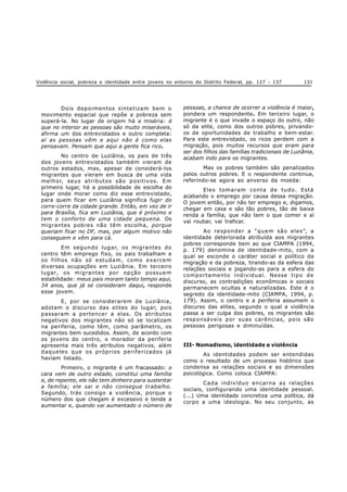 Violência social, pobreza e identidade entre jovens no entorno do Distrito Federal, pp. 127 - 137 131
Dois depoimentos sintetizam bem o
movimento espacial que repõe a pobreza sem
superá-la. No lugar de origem há a miséria: é
que no interior as pessoas são muito miseráveis,
afirma um dos entrevistados e outro completa:
aí as pessoas vêm e aqui não é como elas
pensavam. Pensam que aqui a gente fica rico.
No centro de Luziânia, os pais de três
dos jovens entrevistados também vieram de
outros estados, mas, apesar de considerá-los
migrantes que vieram em busca de uma vida
melhor, seus atributos são positivos. Em
primeiro lugar, há a possibilidade de escolha do
lugar onde morar como diz esse entrevistado,
para quem ficar em Luziânia significa fugir do
corre-corre da cidade grande. Então, em vez de ir
para Brasília, fica em Luziânia, que é próximo e
tem o conforto de uma cidade pequena. Os
migrantes pobres não têm escolha, porque
queriam ficar no DF, mas, por algum motivo não
conseguem e vêm para cá.
Em segundo lugar, os migrantes do
centro têm emprego fixo, os pais trabalham e
os filhos não só estudam, como exercem
diversas ocupações em Luziânia. Em terceiro
lugar, os migrantes por opção possuem
estabilidade: meus pais moram tanto tempo aqui,
34 anos, que já se consideram daqui, responde
esse jovem.
E, por se considerarem de Luziânia,
adotam o discurso das elites do lugar, pois
passaram a pertencer a elas. Os atributos
negativos dos migrantes não só se localizam
na periferia, como têm, como parâmetro, os
migrantes bem sucedidos. Assim, de acordo com
os jovens do centro, o morador da periferia
apresenta mais três atributos negativos, além
daqueles que os próprios periferizados já
haviam listado.
Primeiro, o migrante é um fracassado: o
cara vem de outro estado, constitui uma família
e, de repente, ele não tem dinheiro para sustentar
a família; ele sai e não consegue trabalho.
Segundo, trás consigo a violência, porque o
número dos que chegam é excessivo e tende a
aumentar e, quando vai aumentado o número de
pessoas, a chance de ocorrer a violência é maior,
pondera um respondente. Em terceiro lugar, o
migrante é o que invade o espaço do outro, não
só da elite, como dos outros pobres, privando-
os de oportunidades de trabalho e bem-estar.
Para este entrevistado, os ricos perdem com a
migração, pois muitos recursos que eram para
ser dos filhos das famílias tradicionais de Luziânia,
acabam indo para os migrantes.
Mas os pobres também são penalizados
pelos outros pobres. E o respondente continua,
referindo-se agora ao anverso da moeda:
Eles tomaram conta de tudo. Está
acabando o emprego por causa dessa migração.
O jovem então, por não ter emprego e, digamos,
chegar em casa e são tão pobres, tão de baixa
renda a família, que não tem o que comer e aí
vai roubar, vai traficar.
Ao responder a “quem são eles”, a
identidade deteriorada atribuída aos migrantes
pobres corresponde bem ao que CIAMPA (1994,
p. 179) denomina de identidade-mito, com a
qual se esconde o caráter social e político da
migração e da pobreza, tirando-as da esfera das
relações sociais e jogando-as para a esfera do
comportamento individual. Nesse tipo de
discurso, as contradições econômicas e sociais
permanecem ocultas e naturalizadas. Este é o
segredo da identidade-mito (CIAMPA, 1994, p.
179). Assim, o centro e a periferia assumem o
discurso das elites, segundo o qual a violência
passa a ser culpa dos pobres, os migrantes são
responsáveis por suas carências, pois são
pessoas perigosas e diminuídas.
III- Nomadismo, identidade e violência
As identidades podem ser entendidas
como o resultado de um processo histórico que
condensa as relações sociais e as dimensões
psicológica. Como coloca CIAMPA:
Cada indivíduo encarna as relações
sociais, configurando uma identidade pessoal.
(...) Uma identidade concretiza uma política, dá
corpo a uma ideologia. No seu conjunto, as
 