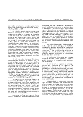 132 - GEOUSP - Espaço e Tempo, São Paulo, Nº 18, 2005 PELUSO, M. L & TORMIM, C. V.
identidades constituem a sociedade, ao mesmo
tempo que são constituídas cada uma por ela.”
(CIAMPA, 1994, p. 127)
As relações sociais que organizaram a
dimensão psicológica do centro e da periferia
estão objetivadas na resposta à pergunta
“quem sou eu?”. Os jovens do centro e da
periferia se reconhecem como filhos de
migrantes, que deixaram suas cidades natais
em busca de melhores oportunidades. No
centro, porém, além das mudanças de
residência terem sido poucas (ou percebidas
como poucas, por isso não são mencionadas),
Luziânia é vista como um lugar de oportunidades
e de trabalho, de vida familiar e de estabilidade,
tanto por aqueles cujos pais são do lugar
quanto pelos que migraram. Um respondente
explica porque o pai permaneceu na cidade:
acho que é porque toda a família mora aqui, ele
tem muitas oportunidades, então ele tem mais
estabilidade, assim...
Os pais migrantes dos outros dois jovens
sentem-se bem no lugar, de maneira que, no
centro, os laços sociais que se haviam desfeito
durante a migração se reconstituem e a
mobilidade espacial levou à integração na vida
da cidade. Os pais migraram em busca de
melhores oportunidades e as encontraram, os
filhos se integraram igualmente e se consideram
do lugar. Eles constroem, então, suas
identidades sociais e territoriais “dentro de uma
relação de apropriação que se dá tanto no
campo das idéias quanto no da realidade
concreta” (HAESBAERT,1999, p. 172).
Na periferia os próprios jovens se
consideram também migrantes, pois se
deslocaram muitas vezes com seus pais, ou
mesmo sozinhos, até encontrar o atual período
de sedentarismo no Jardim Ingá. Os
respondentes, porém, encontram dificuldades
em se apropriar de um lugar que, em sua própria
avaliação, hoje não tem jeito e onde falta tudo e
que pode ser abandonado por outros lugares
com melhores oportunidades.
Assim, na periferia, ser migrante é uma
vivência continuada de mobilidade espacial e
psicológica, em que a ascensão e a integração
sociais estão continuamente se desfazendo e
se refazendo. O nomadismo é visto como
maneira de melhorar a qualidade de vida da
família, e todos acham que melhorou um pouco.
A passagem de uma vida rural, na qual a fome
era uma ameaça constante, para uma vida
urbana em que há possibilidade de emprego e
alimentação é uma grande ascensão, mesmo
não ultrapassando os limites de mudança social
que os coloca e recoloca continuamente como
pobres.
Mas, como há sempre a possibilidade de
perder o pouco que se conseguiu, as melhorias
nunca estão seguras. Na periferia, a ascensão
social não é garantida e sempre é possível uma
regressão. Esse respondente lamenta a
separação dos pais, da qual resultou uma queda
no status social e econômico da família pela
divisão dos bens escassos:
Eu me lembro, em criança, que meu pai
chegou a ter uma Kombi, construiu a casa da
gente. Comparar as condições...tudo podia ter
sido muito bom.
Os pais podem se separar; os empregos
podem ser perdidos e as famílias se
dispersarem, como os irmãos de um dos
entrevistados, que saíram do Entorno em busca
de trabalho em outros lugares; os irmãos podem
se desentender, brigar, matarem-se. Nada é
seguro, estável, confiável. As constantes
desterritorializações e reterritorializações vão
deixando para trás a sensação de
pertencimento, de durabilidade, de integração
e de estabilidade.
O Jardim Ingá é, então, visto como um
lugar fracionado e caótico, sem infra-estruturas,
sem emprego, desintegrado, violento, sem
normas de conduta aceitáveis: violência nas
famílias, as pessoas se matando, se suicidando,
caras matando colegas de escola, diz um dos
entrevistados . É preciso ter relações mais
estáveis, completa outro. Eles moram num lugar
excluído por Luziânia, cujos políticos nunca
cumprem o que prometem e que se tornou o
 