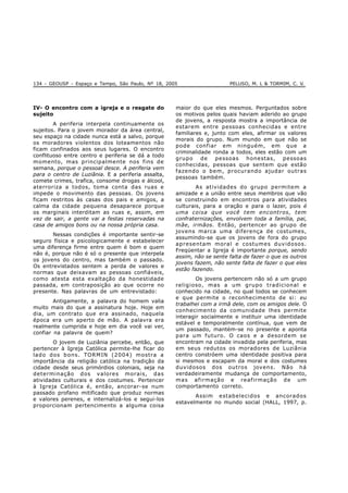 134 - GEOUSP - Espaço e Tempo, São Paulo, Nº 18, 2005 PELUSO, M. L & TORMIM, C. V.
IV- O encontro com a igreja e o resgate do
sujeito
A periferia interpela continuamente os
sujeitos. Para o jovem morador da área central,
seu espaço na cidade nunca está a salvo, porque
os moradores violentos dos loteamentos não
ficam confinados aos seus lugares. O encontro
conflituoso entre centro e periferia se dá a todo
momento, mas principalmente nos fins de
semana, porque o pessoal desce. A periferia vem
para o centro de Luziânia. E a periferia assalta,
comete crimes, trafica, consome drogas e álcool,
aterroriza a todos, toma conta das ruas e
impede o movimento das pessoas. Os jovens
ficam restritos às casas dos pais e amigos, a
calma da cidade pequena desaparece porque
os marginais interditam as ruas e, assim, em
vez de sair, a gente vai a festas reservadas na
casa de amigos bons ou na nossa própria casa.
Nessas condições é importante sentir-se
seguro física e psicologicamente e estabelecer
uma diferença firme entre quem é bom e quem
não é, porque não é só o presente que interpela
os jovens do centro, mas também o passado.
Os entrevistados sentem a perda de valores e
normas que deixavam as pessoas confiáveis,
como atesta esta exaltação da honestidade
passada, em contraposição ao que ocorre no
presente. Nas palavras de um entrevistado:
Antigamente, a palavra do homem valia
muito mais do que a assinatura hoje. Hoje em
dia, um contrato que era assinado, naquela
época era um aperto de mão. A palavra era
realmente cumprida e hoje em dia você vai ver,
confiar na palavra de quem?
O jovem de Luziânia percebe, então, que
pertencer à Igreja Católica permite-lhe ficar do
lado dos bons. TORMIN (2004) mostra a
importância da religião católica na tradição da
cidade desde seus primórdios coloniais, seja na
determinação dos valores morais, das
atividades culturais e dos costumes. Pertencer
à Igreja Católica é, então, ancorar-se num
passado profano mitificado que produz normas
e valores perenes, e internalizá-los e segui-los
proporcionam pertencimento a alguma coisa
maior do que eles mesmos. Perguntados sobre
os motivos pelos quais haviam aderido ao grupo
de jovens, a resposta mostra a importância de
estarem entre pessoas conhecidas e entre
familiares e, junto com eles, afirmar os valores
morais do grupo. Num mundo em que não se
pode confiar em ninguém, em que a
criminalidade ronda a todos, eles estão com um
grupo de pessoas honestas, pessoas
conhecidas, pessoas que sentem que estão
fazendo o bem, procurando ajudar outras
pessoas também.
As atividades do grupo permitem a
amizade e a união entre seus membros que vão
se construindo em encontros para atividades
culturais, para a oração e para o lazer, pois é
uma coisa que você tem encontros, tem
confraternizações, envolvem toda a família, pai,
mãe, irmãos. Então, pertencer ao grupo de
jovens marca uma diferença de costumes,
assumindo-se que os jovens de fora do grupo
apresentam moral e costumes duvidosos.
Freqüentar a Igreja é importante porque, sendo
assim, não se sente falta de fazer o que os outros
jovens fazem, não sente falta de fazer o que eles
estão fazendo.
Os jovens pertencem não só a um grupo
religioso, mas a um grupo tradicional e
conhecido na cidade, no qual todos se conhecem
e que permite o reconhecimento de si: eu
trabalhei com a irmã dele, com os amigos dele. O
conhecimento da comunidade lhes permite
interagir socialmente e instituir uma identidade
estável e temporalmente contínua, que vem de
um passado, mantém-se no presente e aponta
para um futuro. O caos e a desordem se
encontram na cidade invadida pela periferia, mas
em seus redutos os moradores de Luziânia
centro constróem uma identidade positiva para
si mesmos e escapam da moral e dos costumes
duvidosos dos outros jovens. Não há
verdadeiramente mudança de comportamento,
mas afirmação e reafirmação de um
comportamento correto.
Assim estabelecidos e ancorados
estavelmente no mundo social (HALL, 1997, p.
 