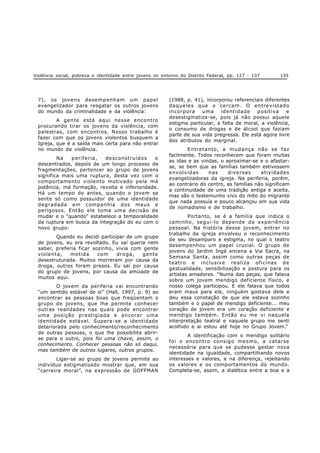 Violência social, pobreza e identidade entre jovens no entorno do Distrito Federal, pp. 127 - 137 135
7), os jovens desempenham um papel
evangelizador para resgatar os outros jovens
do mundo da criminalidade e da violência:
A gente está aqui nesse encontro
procurando tirar os jovens da violência, com
palestras, com encontros. Nosso trabalho é
fazer com que os jovens violentos busquem a
Igreja, que é a saída mais certa para não entrar
no mundo da violência.
Na periferia, desconstruídos e
descentrados, depois de um longo processo de
fragmentações, pertencer ao grupo de jovens
significa mais uma ruptura, desta vez com o
comportamento violento motivado pela má
potência, má formação, revolta e inferioridade.
Há um tempo do antes, quando o jovem se
sente só como possuidor de uma identidade
degradada em companhia dos maus e
perigosos. Então ele toma uma decisão de
mudar e o “quando”estabelece a temporalidade
da ruptura em busca da integração do eu com o
novo grupo:
Quando eu decidi participar de um grupo
de jovens, eu era revoltado. Eu saí queria nem
saber, preferia ficar sozinho, vivia com gente
violenta, metida com droga, gente
desestruturada. Muitos morreram por causa da
droga, outros foram presos. Eu saí por causa
do grupo de jovens, por causa da amizade de
muitos aqui.
O jovem da periferia vai encontrando
“um sentido estável de si” (Hall, 1997, p. 9) ao
encontrar as pessoas boas que freqüentam o
grupo de jovens, que lhe permite conhecer
outras realidades nas quais pode encontrar
uma posição prestigiada e ancorar uma
identidade estável. Supera-se a identidade
deteriorada pelo conhecimento/reconhecimento
de outras pessoas, o que lhe possibilita abrir-
se para o outro, pois foi uma chave, assim, o
conhecimento. Conhecer pessoas não só daqui,
mas também de outros lugares, outros grupos.
Ligar-se ao grupo de jovens permite ao
indivíduo estigmatizado mostrar que, em sua
“carreira moral”, na expressão de GOFFMAN
(1988, p. 41), incorporou referenciais diferentes
daqueles que o cercam. O entrevistado
incorpora uma identidade positiva e
desestigmatiza-se, pois já não possui aquele
estigma particular, a falta de moral, a violência,
o consumo de drogas e de álcool que faziam
parte de sua vida pregressa. Ele está agora livre
dos atributos do marginal.
Entretanto, a mudança não se faz
facilmente. Todos reconhecem que foram muitas
as idas e as vindas, o aproximar-se e o afastar-
se, se bem que as famílias também estivessem
envolvidas nas diversas atividades
evangelizadoras da igreja. Na periferia, porém,
ao contrário do centro, as famílias não significam
a continuidade de uma tradição antiga e aceita,
mas são o testemunho vivo do mito do migrante
que nada possuía e pouco alcançou em sua vida
de nomadismo e de trabalho.
Portanto, se é a família que indica o
caminho, segui-lo depende da experiência
pessoal. Na história desse jovem, entrar no
trabalho da igreja envolveu o reconhecimento
de seu desamparo e estigma, no qual o teatro
desempenhou um papel crucial. O grupo de
jovens do Jardim Ingá encena a Via Sacra, na
Semana Santa, assim como outras peças de
teatro e inclusive realiza oficinas de
gestualidade, sensibilização e postura para os
artistas amadores. “Numa das peças, que falava
sobre um jovem mendigo deficiente físico, e
nosso colega participou. E ele falava que todos
eram maus para ele, ninguém gostava dele e
deu essa conotação de que ele estava sozinho
também e o papel de mendigo deficiente... meu
coração de jovem era um coração deficiente e
mendigo também. Então eu me vi naquela
interpretação teatral e naquele grupo me senti
acolhido e ai estou até hoje no Grupo Jovem.”
A identificação com o mendigo solitário
foi o encontro consigo mesmo, a catarse
necessária para que se pudesse gestar nova
identidade na igualdade, compartilhando novos
interesses e valores, e na diferença, rejeitando
os valores e os comportamentos do mundo.
Completa-se, assim, a dialética entre a boa e a
 