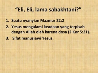 “Eli, Eli, lama sabakhtani?”
1. Suatu nyanyian Mazmur 22:2
2. Yesus mengalami keadaan yang terpisah
dengan Allah oleh karena dosa (2 Kor 5:21).
3. Sifat manusiawi Yesus.

 