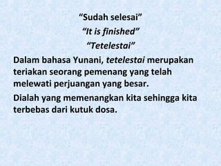 “Sudah selesai”
“It is finished”
“Tetelestai”
Dalam bahasa Yunani, tetelestai merupakan
teriakan seorang pemenang yang telah
melewati perjuangan yang besar.
Dialah yang memenangkan kita sehingga kita
terbebas dari kutuk dosa.

 