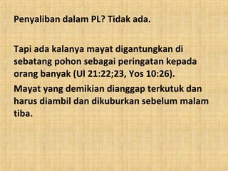 Penyaliban dalam PL? Tidak ada.
Tapi ada kalanya mayat digantungkan di
sebatang pohon sebagai peringatan kepada
orang banyak (Ul 21:22;23, Yos 10:26).
Mayat yang demikian dianggap terkutuk dan
harus diambil dan dikuburkan sebelum malam
tiba.

 