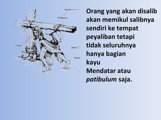 Orang yang akan disalib
akan memikul salibnya
sendiri ke tempat
peyaliban tetapi
tidak seluruhnya
hanya bagian
kayu
Mendatar atau
patibulum saja.

 
