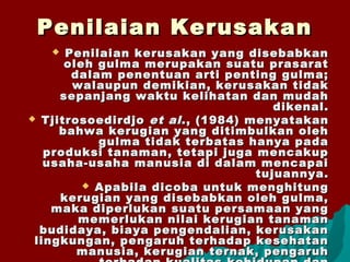Penilaian KerusakanPenilaian Kerusakan
 Penilaian kerusakan yang disebabkanPenilaian kerusakan yang disebabkan
oleh gulma merupakan suatu prasaratoleh gulma merupakan suatu prasarat
dalam penentuan arti penting gulma;dalam penentuan arti penting gulma;
walaupun demikian, kerusakan tidakwalaupun demikian, kerusakan tidak
sepanjang waktu kelihatan dan mudahsepanjang waktu kelihatan dan mudah
dikenal.dikenal.
 TjitrosoedirdjoTjitrosoedirdjo et alet al., (1984) menyatakan., (1984) menyatakan
bahwa kerugian yang ditimbulkan olehbahwa kerugian yang ditimbulkan oleh
gulma tidak terbatas hanya padagulma tidak terbatas hanya pada
produksi tanaman, tetapi juga mencakupproduksi tanaman, tetapi juga mencakup
usaha-usaha manusia di dalam mencapaiusaha-usaha manusia di dalam mencapai
tujuannya.tujuannya.
 Apabila dicoba untuk menghitungApabila dicoba untuk menghitung
kerugian yang disebabkan oleh gulma,kerugian yang disebabkan oleh gulma,
maka diperlukan suatu persamaan yangmaka diperlukan suatu persamaan yang
memerlukan nilai kerugian tanamanmemerlukan nilai kerugian tanaman
budidaya, biaya pengendalian, kerusakanbudidaya, biaya pengendalian, kerusakan
lingkungan, pengaruh terhadap kesehatanlingkungan, pengaruh terhadap kesehatan
manusia, kerugian ternak, pengaruhmanusia, kerugian ternak, pengaruh
 