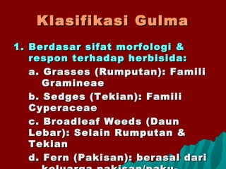 Klasifikasi GulmaKlasifikasi Gulma
1.1. Berdasar sifat morfologi &Berdasar sifat morfologi &
respon terhadap herbisida:respon terhadap herbisida:
a. Grasses (Rumputan): Familia. Grasses (Rumputan): Famili
GramineaeGramineae
b. Sedges (Tekian): Familib. Sedges (Tekian): Famili
CyperaceaeCyperaceae
c. Broadleaf Weeds (Daunc. Broadleaf Weeds (Daun
Lebar): Selain Rumputan &Lebar): Selain Rumputan &
TekianTekian
d. Fern (Pakisan): berasal darid. Fern (Pakisan): berasal dari
 