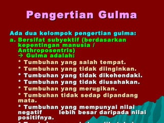 Pengertian GulmaPengertian Gulma
Ada dua kelompok pengertian gulma:Ada dua kelompok pengertian gulma:
a.a. Bersifat subyektif (berdasarkanBersifat subyektif (berdasarkan
kepentingan manusia /kepentingan manusia /
Anthroposentris)Anthroposentris)
 Gulma adalah:Gulma adalah:
* Tumbuhan yang salah tempat.* Tumbuhan yang salah tempat.
* Tumbuhan yang tidak diinginkan.* Tumbuhan yang tidak diinginkan.
* Tumbuhan yang tidak dikehendaki.* Tumbuhan yang tidak dikehendaki.
* Tumbuhan yang tidak diusahakan.* Tumbuhan yang tidak diusahakan.
* Tumbuhan yang merugikan.* Tumbuhan yang merugikan.
* Tumbuhan tidak sedap dipandang* Tumbuhan tidak sedap dipandang
mata.mata.
* Tumbuhan yang mempunyai nilai* Tumbuhan yang mempunyai nilai
negatifnegatif lebih besar daripada nilailebih besar daripada nilai
positifnya.positifnya.
 