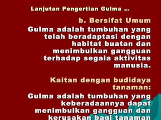 Lanjutan Pengertian Gulma …Lanjutan Pengertian Gulma …
b. Bersifat Umumb. Bersifat Umum
Gulma adalah tumbuhan yangGulma adalah tumbuhan yang
telah beradaptasi dengantelah beradaptasi dengan
habitat buatan danhabitat buatan dan
menimbulkan gangguanmenimbulkan gangguan
terhadap segala aktivitasterhadap segala aktivitas
manusia.manusia.
Kaitan dengan budidayaKaitan dengan budidaya
tanaman:tanaman:
Gulma adalah tumbuhan yangGulma adalah tumbuhan yang
keberadaannya dapatkeberadaannya dapat
menimbulkan gangguan danmenimbulkan gangguan dan
kerusakan bagi tanaman
 