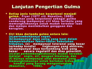 Lanjutan Pengertian GulmaLanjutan Pengertian Gulma
 Setiap jenis tumbuhan berpotensi menjadiSetiap jenis tumbuhan berpotensi menjadi
gulma.gulma. Fryer (1977Fryer (1977 citcit. Nasution, 1986):. Nasution, 1986):
Tumbuhan yang berpotensi sebagai gulmaTumbuhan yang berpotensi sebagai gulma
cenderung mempunyai ciri khas tertentu yangcenderung mempunyai ciri khas tertentu yang
memungkinkannya untuk mudah tersebar luasmemungkinkannya untuk mudah tersebar luas
dan mampu menimbulkan gangguan dandan mampu menimbulkan gangguan dan
kerugian.kerugian.
 Ciri khas daripada gulma antara lain:Ciri khas daripada gulma antara lain:
(a)(a) pertumbuhannya cepat,pertumbuhannya cepat,
(b)(b) mempunyai daya saing yang kuat dalammempunyai daya saing yang kuat dalam
memperebutkan faktor-faktor kebutuhanmemperebutkan faktor-faktor kebutuhan
hidupnya,hidupnya, (c)(c) mempunyai toleransi yang besarmempunyai toleransi yang besar
terhadap kondisiterhadap kondisi lingkungan yang ekstrem,lingkungan yang ekstrem,
(d)(d) mempunyai daya berkembang biak yangmempunyai daya berkembang biak yang
besarbesar secara vegetatif dan atau generatif,secara vegetatif dan atau generatif,
(e)(e) alat perkembangbiakannya mudah tersebaralat perkembangbiakannya mudah tersebar
melaluimelalui angin, air, maupun binatang, danangin, air, maupun binatang, dan
(f)(f) bijinya mempunyai sifat dormansi yangbijinya mempunyai sifat dormansi yang
memungkinkannya untuk bertahan hidup dalammemungkinkannya untuk bertahan hidup dalam
kondisi yang kurang menguntungkankondisi yang kurang menguntungkan
(Nasution,(Nasution, 1986).1986).
 
