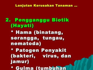 Lanjutan Kerusakan Tanaman …Lanjutan Kerusakan Tanaman …
2.2. Pengganggu BiotikPengganggu Biotik
(Hayati)(Hayati)
* Hama (binatang,* Hama (binatang,
serangga,serangga, tungau,tungau,
nematoda)nematoda)
* Patogen Penyakit* Patogen Penyakit
(bakteri,(bakteri, virus, danvirus, dan
jamur)jamur)
* Gulma (tumbuhan
 