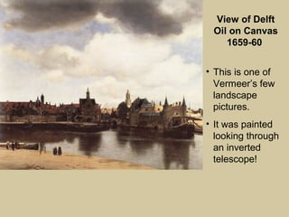 View of Delft
Oil on Canvas
1659-60
• This is one of
Vermeer’s few
landscape
pictures.
• It was painted
looking through
an inverted
telescope!
 