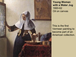 Young Woman
with a Water Jug
1660-62
Oil on canvas
This is the first
Vermeer painting to
become part of an
American collection.
 