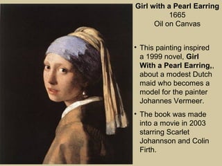 Girl with a Pearl Earring
1665
Oil on Canvas
• This painting inspired
a 1999 novel, Girl
With a Pearl Earring,,
about a modest Dutch
maid who becomes a
model for the painter
Johannes Vermeer.
• The book was made
into a movie in 2003
starring Scarlet
Johannson and Colin
Firth.
 