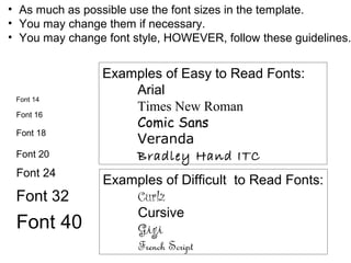 Font 18
Font 20
Font 24
Font 32
Font 40
Font 16
Font 14
Examples of Easy to Read Fonts:
Arial
Times New Roman
Comic Sans
Veranda
Bradley Hand ITC
Examples of Difficult to Read Fonts:
Curlz
Cursive
Gigi
French Script
• As much as possible use the font sizes in the template.
• You may change them if necessary.
• You may change font style, HOWEVER, follow these guidelines.
 