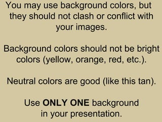 You may use background colors, but
they should not clash or conflict with
your images.
Background colors should not be bright
colors (yellow, orange, red, etc.).
Neutral colors are good (like this tan).
Use ONLY ONE background
in your presentation.
 
