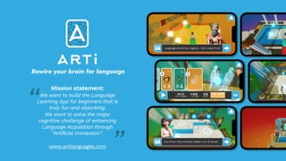 Language should be magical… let’s make it so!
You know, that actually makes a lot of sense!
Rewire your brain for language
Mission statement:
We want to build the Language
Learning App for beginners that is
truly fun and absorbing.
We want to solve the major
cognitive challenge of enhancing
Language Acquisition through
“Artificial Immersion”.
www.artilanguages.com
“
”
 