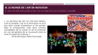 III. LE MONDE DE L’ART EN MUTATION
A. Une nouvelle temporalité à l'art, une nouvelle forme de médiation culturelle
« Le domaine de l'art, ce n'est pas l'absolu, c'est
le possible. L'art et la technique ne sont pas deux
modes d'expression et de pensée figés et
antagonistes, mais deux champs susceptibles de
se croiser et de se renforcer en vue de générer de
la nouveauté dans la main et l'esprit de l'individu.
»
Art & technique, Pierre Francastel
 