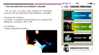 → Une nouvelle forme de médiation culturelle :
- En ce sens, on peut aussi penser le numérique comme
comme une nouvelle forme de médiation culturelle.
On passe du schéma :
« un sujet, un support d’énonciation et un espace de
référence » (Caune, 1999, 170).
Au schéma :
« objet, dispositif et public ».
 