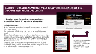 B. ARTIPS : QUAND LE NUMÉRIQUE VIENT BOULEVERSER LES HABITUDES DES
GRANDES INSTITUTIONS CULTURELLES
→ Entretien avec Amandine, responsable des
partenariats du Palais des Beaux Arts de Lille :
Origines du projet :
Naît d'une rencontre inter-professionnelle, démarche qui vient
du musée
-Occasion de rafraîchir le discours sur le musée (regard neuf)
-S'inscrit dans le cadre de la refonte du site internet et dans un
objectif numérique plus global de la politique culturelle de la
ville depuis 2013 (accent mis sur tout le numérique)
-Désacraliser le lieu
-Créer du lien et instaurer une proximité avec le public
-Changer le regard sur les œuvres, éviter la ringardisation, et se
rendre compréhensible par tous
ARTIPS donne l’impulsion
et l’inspiration aux
institutions : exemple du
site du PBA Lille
résonnant avec l’appli
ARTIPS
 