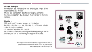 Mise en pratique :
-Rédaction de notices par les employés Artips et les
responsables du musée
-Phase de correction des textes les plus difficiles
-Homogénéisation du discours (harmoniser le ton des
notices)
Résultat :
-300 notices d’œuvres revues et corrigées
-Révision du discours sur l'histoire du bâtiment et des
collections (storytelling)
-10 histoires secrètes sur l'Appli
-un contrat commercial qui garantit le partage de 50
œuvres par an (si non renégocié) par le musée
Nous pouvons retrouver sur l’applications les 10
premières histoires secrètes dont le palais des Beaux
Arts de Lille y participe
 