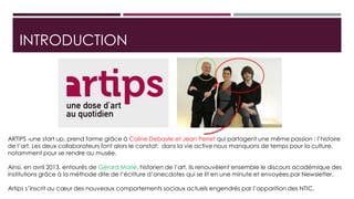 INTRODUCTION
ARTIPS -une start up, prend forme grâce à Coline Debayle et Jean Perret qui partagent une même passion : l’histoire
de l’art. Les deux collaborateurs font alors le constat: dans la vie active nous manquons de temps pour la culture,
notamment pour se rendre au musée.
Ainsi, en avril 2013, entourés de Gérard Marié, historien de l’art, ils renouvèlent ensemble le discours académique des
institutions grâce à la méthode dite de l’écriture d’anecdotes qui se lit en une minute et envoyées par Newsletter.
Artips s’inscrit au cœur des nouveaux comportements sociaux actuels engendrés par l’apparition des NTIC.
 
