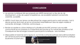 CONCLUSION
 Les services numériques tels que proposés par ARTIPS deviennent un lieu de vie, de divertissement, un
lieu de support d’expériences, de sociabilité hybridant connectivité, créativité, sociabilité.
 ARTIPS s’inscrit dans son temps car elle prônent les usages permis par le carré nomade, c’est à dire les
services de la start up qui se concentrent essentiellement dans les objets mobiles et connectés:
échanger, s’informer, communiquer, ….
 Rendre accessible la culture artistique et culturelle par les NTIC promeut une nouvelle communauté qui
se compose d’un éclectisme plus poussé qu’au naturel des amateurs d’art. Conséquences des échanges
incessants permis par le numériques - sans frontières.
 Dépoussiérer et redonner de la vigueur à ce monde si ostracisé participe de la démocratisation de l’art
lancé par le ministère de la culture dès sa création. Particulièrement la forme numérique bouleverse
d’autant plus.
 