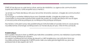 START UP de discours au sujet de la culture, service de médiation, ou agence de communication
auprès des instituions, notre enquête nous a mené à :
-se rendre aux Palais des Beaux Arts pour rencontrer Amandine Jeanson, chargée de communication
du musée.
-à échanger un entretien téléphonique avec Gabrielle Mirallié, chargée de projet pour Artips.
-à procéder à une journée questionnaire auprès des publics du musée des beaux arts sous le signe
d’une rencontre entre les pratiques du numérique et les pratiques artistiques.
Nos terrains s’articulent autour des problématiques institutionnelles et sociales remis en cause par les
nouvelles formes d’échange numérique dans ce monde de plus en plus inter et intra connecté.
Problématique:
Dans quelles mesures la Start up ARTIPS peut-elle être considérée comme une médiation à part entière
dans le champ artistique et culturel ?
Le support numérique est-il en phase de devenir un défi tangible pour ces institutions face aux
nouvelles pratiques émergentes ? ARTIPS porte-t-elle une assez grande légitimité aux yeux des
professionnels et des experts de l’art ?
 