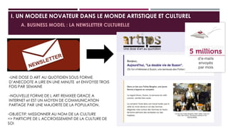 I. UN MODELE NOVATEUR DANS LE MONDE ARTISTIQUE ET CULTUREL
A. BUSINESS MODEL : LA NEWSLETTER CULTURELLE
-UNE DOSE D ART AU QUOTIDIEN SOUS FORME
D’ANECDOTE A LIRE EN UNE MINUTE et ENVOYEE TROIS
FOIS PAR SEMAINE
-NOUVELLE FORME DE L ART REMIXEE GRACE A
INTERNET et EST UN MOYEN DE COMMUNICATION
PARTAGE PAR UNE MAJORITE DE LA POPULATION.
-OBJECTIF: MISSIONNER AU NOM DE LA CULTURE
=> PARTICIPE DE L ACCROISSEMENT DE LA CULTURE DE
SOI
 