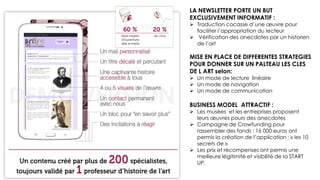 LA NEWSLETTER PORTE UN BUT
EXCLUSIVEMENT INFORMATIF :
 Traduction cocasse d’une œuvre pour faciliter
faciliter l’appropriation du lecteur
 Vérification des anecdotes par un historien de
de l’art
MISE EN PLACE DE DIFFERENTES
STRATEGIES POUR DONNER SUR UN
PALTEAU LES CLES DE L ART selon:
 Un mode de lecture linéaire
 Un mode de navigation
 Un mode de communication
BUSINESS MODEL ATTRACTIF :
 Les musées et les entreprises proposent leurs
leurs œuvres pours des anecdotes
 Campagne de Crowfunding pour rassembler
rassembler des fonds : 16 000 euros ont permis
permis la création de l’application : « les 10
secrets de »
 Les prix et récompenses ont permis une
meilleure légitimité et visibilité de la START UP.
 