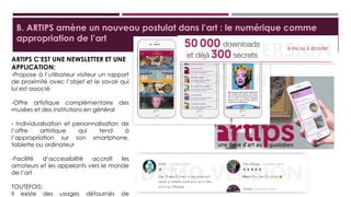 B. ARTIPS amène un nouveau postulat dans l’art : le numérique comme
appropriation de l’art
ARTIPS C’EST UNE NEWSLETTER ET
UNE APPLICATION:
-Propose à l’utilisateur visiteur un rapport
de proximité avec l’objet et le savoir qui lui
est associé
-Offre artistique complémentaire des
musées et des institutions en général
- Individualisation et personnalisation de
l’offre artistique qui tend à l’appropriation
sur son smartphone, tablette ou ordinateur
-Facilité d’accessibilité accroît les amateurs
et les appelants vers le monde de l’art
TOUTEFOIS:
Il existe des usages détournés de
l’application à des fins personnels.
 
