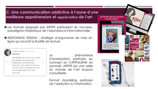 C. Une communication addictive à l’aune d’une meilleure
appréhension et appréciation de l’art
 Les formats proposés par ARTIPS participent du nouveau
paradigme médiatique de l’abondance informationnelle
 RESPONSIVE DESIGN : stratégie d’ergonomie de mise en ligne
qui accroît la fluidité de lecture
Le phénomène d’écranisation
participe du concept du
CAPITALISME du sommeil.
ARTIPS est une veille du monde
de l’art toujours consultable.
Format storytelling participe de
l’addiction à l’information.
 