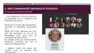 II. UNE COMMUNAUTÉ ORIGINALE ET ÉVOLUTIVE
 Pour légitimer le fond du discours la
Newsletter suit un processus de
rédaction très précis.
 Écrite par l’un des 200 prescripteurs
nommé et identifié sous la
contrainte de 250 mots
 Puis relue par deux historiens de l’art
afin de reprendre le ton et le format
storytelling
 Est validée enfin par Gérard Marié,
Professeur d’Histoire de l’Art à
Sciences Politiques Paris.
A. Processus d’écriture interactif
Il est la figure de caution
pour la diffusion de
l’information.
 
