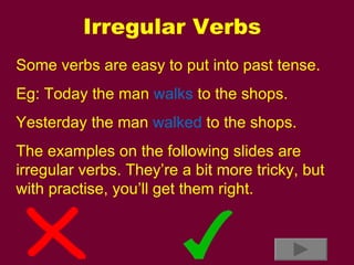 Irregular Verbs Some verbs are easy to put into past tense. Eg: Today the man  walks  to the shops. Yesterday the man  walked  to the shops. The examples on the following slides are irregular verbs. They’re a bit more tricky, but with practise, you’ll get them right. 