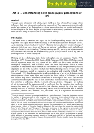 1
Art is … understanding sixth grade pupils’ perceptions of
art
Abstract
Through social interaction with adults, pupils build up a fund of social knowledge, which
influences their own interpretations about the nature of art. This paper examines sixth grade
pupils’ perceptions of art. Data points to cultural assumptions that are implied and underlie
the meaning of art for them. Pupils’ perceptions of art were mostly production centered, but
there was also strong evidence of art as an intellectual activity.
Introduction
This paper aims to examine one aspect of the learning-teaching process that is often
neglected. This aspect deals with the meanings of art that pupils construct during art lessons.
As a practising primary teacher in Cyprus1
, I became increasingly more sensitive to pupils’
opinions, beliefs and views about art. During my teaching I realised that pupils had different
and often limited perceptions of art. This is something noted by teachers and art educators in
different contexts (cultures), too. Understanding pupils’ perceptions will benefit my own art
teaching and that of others like myself.
Defining art is a challenging task. Both philosophers and art educators (Weitz, 1970,
Goodman, 1977, Dissanayake, 1988, Davies, 1991, Anderson, 1995, Elliot, 1997) have raised
several arguments about the very nature of art, which are inextricably meshed with
ontological, interpretive, and evaluative issues and their implications stretch in many
directions. Where matters are as complex and fundamental as this, straightforwardly decisive
arguments are not to be expected. Teachers may hold different positions towards art’s role
and art’s meanings, named as expressive, reconstructive and scientific (Efland, 1990,
Siegesmund, 1998). Here I am not going to advocate in favour of any given definition; this is
not the purpose of this paper. I just want to point out that a variety of definitions exist and
that teachers may show a preference towards one or a melange of art’s roles. Each teacher
contributes to defining her/his field as each one teaches, plans lessons and learning activities.
It is important to understand what the recipients of these activities – the pupils – are making
of art; to understand the ideas presented to pupils and thus the meanings that pupils are
constructing about art. Different researchers/art educators support the view that pupils
develop structures of meanings for interpreting art and art activities based on what is socially
acceptable (Johnson, 1982, Hamblen, 1984, Stokrocki, 1986). It is argued that the terms used
1
While the research mentioned in this paper took place in a particular context, Cyprus, the findings are relevant
for teachers of sixth grade pupils in other countries, too. Cyprus, as a former colony of Britain, has strong
influences from English speaking countries and in particular Britain. These are identified in the national art
education curriculum, which bears many resemblances with the English and Whales curriculum and it appears
to be in line with current ideas about art education. For example, the curriculum acknowledges the multifaceted
nature of art, the theory of multiple intelligences (Gardner 1993) and views art as a distinct way of knowing
(there is strong evidence of Discipline Based Art Education). The curriculum also stresses that pupils should
learn ‘in art’, ‘about art’ and ‘through art’. These aims correspond to the expressive, reconstructive and
scientific streams about rationales for teaching art (Efland, 1990). It puts substantial emphasis on culture,
society and on the creator and the viewer. Here, I would like to note that unlike other countries, such as Canada,
Cyprus Republic is still uni-cultural and not multi-cultural. To be more specific, the population of primary
public schools is of uni-cultural character, which is of Greek origin. Only 4% of the pupils are not Greek-
Cypriots and most of them are Greeks of Diaspora (Kyriakidou, 2002). This has started to change due to Cyprus
joining the EU in May 2004.
 