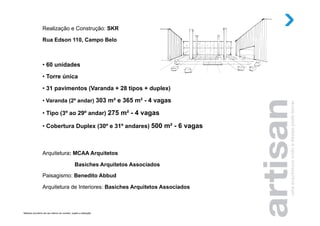 Realização e Construção: SKR

                  Rua Edson 110, Campo Belo



                  •  60 unidades
                  •  Torre única

                  •  31 pavimentos (Varanda + 28 tipos + duplex)

                  •  Varanda (2º andar) 303 m² e 365 m² - 4 vagas

                  •  Tipo (3º ao 29º andar) 275 m² - 4 vagas

                  •  Cobertura Duplex (30º e 31º andares) 500 m² - 6 vagas



                  Arquitetura: MCAA Arquitetos

                                                   Basiches Arquitetos Associados
                  Paisagismo: Benedito Abbud

                  Arquitetura de Interiores: Basiches Arquitetos Associados



Material provisório de uso interno do corretor, sujeito a alteração.
 