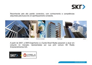 Reconhecida pelo alto padrão construtivo, com conhecimento e competências
adquiridas pela busca de um aperfeiçoamento constante.




                Jd. Europa     Vila Nova Conceição        Vila Olímpia            Jardins



A partir de 2007, a SKR Engenharia e a Cyrela Brazil Realty passaram a atuar em
conjunto no mercado, representadas por sua joint venture SK Realty
Empreendimentos S/A.
 