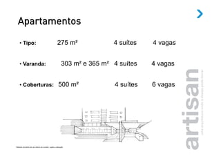 Apartamentos

    •  Tipo:                                               275 m²               4 suítes   4 vagas


    •  Varanda:                                                 303 m² e 365 m² 4 suítes   4 vagas


    •  Coberturas: 500 m²                                                       4 suítes   6 vagas




Material provisório de uso interno do corretor, sujeito a alteração.
 