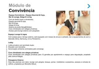 Módulo de
                                                                       Convivência
                                                                       Espaço Convivência – Espaço Gourmet & Copa,
                                                                       Bar & Lounge, Adega & Living.
                                                                       Com pé direito duplo e climatizado;
                                                                       Espaço gourmet & copa;
                                                                       Bar & lounge;
                                                                       Adega & living;
                                                                       Sistema de áudio Bang&Olufsen;
                                                                       Cave climatizada com adegas privativas;
                                                                       Acesso para lounge externo com pergolado.

                                                                       Espaço Lounge & Jogos
                                                                       Com acesso para o terraço externo, será equipado com mesas de sinuca e carteado, bar e equipamentos de som e
                                                                       televisão (Sony, Samsung, LG ou Panasonic).

                                                                       Lobby
                                                                       Lobby privativo com pé-direito duplo;
Material provisório de uso interno do corretor, sujeito a alteração.




                                                                       Elevador com biometria;
                                                                       Sonorização ambiente controlados pelo concierge.

                                                                       Cave climatizada com adegas privativas
                                                                       Cave climatizada com adegas privativas para 12 garrafas por apartamento e espaço para degustação, projetada
                                                                       pela Joshua Adegas.

                                                                       Paisagismo Externo
                                                                       Área das piscinas com deck, lounge com pérgola, bosque, pomar, mobiliários e acessórios, acessos e entrada do
                                                                       edifício, projetados por Benedito Abbud.
 