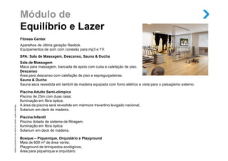 Módulo de
                                                                       Equilíbrio e Lazer
                                                                       Fitness Center
                                                                       Aparelhos de última geração Reebok.
                                                                       Equipamentos de som com conexão para mp3 e TV.
                                                                       SPA: Sala de Massagem, Descanso, Sauna & Ducha
                                                                       Sala de Massagem
                                                                       Maca para massagem, bancada de apoio com cuba e calefação de piso.
                                                                       Descanso
                                                                       Área para descanso com calefação de piso e espreguiçadeiras.
                                                                       Sauna & Ducha
                                                                       Sauna seca revestida em lambril de madeira equipada com forno elétrico e vista para o paisagismo externo.

                                                                       Piscina Adulto Semi-olímpica
                                                                       Piscina de 25m com duas raias;
                                                                       Iluminação em fibra óptica;
                                                                       A área da piscina será revestida em mármore travertino levigado nacional;
Material provisório de uso interno do corretor, sujeito a alteração.




                                                                       Solarium em deck de madeira.

                                                                       Piscina Infantil
                                                                       Piscina dotada de sistema de filtragem.
                                                                       Iluminação em fibra óptica
                                                                       Solarium em deck de madeira.

                                                                       Bosque – Piquenique, Orquidário e Playground
                                                                       Mais de 600 m² de área verde;
                                                                       Playground de brinquedos ecológicos;
                                                                       Área para piquenique e orquidário.
 
