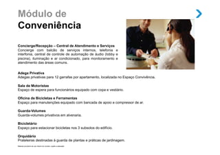 Módulo de
Conveniência
Concierge/Recepção – Central de Atendimento e Serviços
Concierge com balcão de serviços internos, telefonia e
interfonia, central de controle de automação de áudio (lobby e
piscina), iluminação e ar condicionado, para monitoramento e
atendimento das áreas comuns.


Adega Privativa
Adegas privativas para 12 garrafas por apartamento, localizada no Espaço Convivência.

Sala de Motoristas
Espaço de espera para funcionários equipado com copa e vestiário.

Oficina de Bicicletas e Ferramentas
Espaço para manutenções equipado com bancada de apoio e compressor de ar.

Guarda-Volumes
Guarda-volumes privativos em alvenaria.

Bicicletário
Espaço para estacionar bicicletas nos 3 subsolos do edifício.

Orquidário
Prateleiras destinadas à guarda de plantas e práticas de jardinagem.
Material provisório de uso interno do corretor, sujeito a alteração.
 