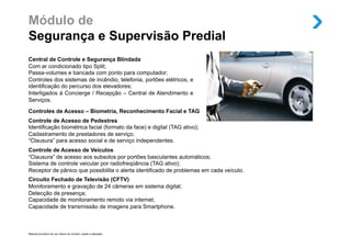 Módulo de
Segurança e Supervisão Predial
Central de Controle e Segurança Blindada
Com ar condicionado tipo Split;
Passa-volumes e bancada com ponto para computador;
Controles dos sistemas de incêndio, telefonia, portões elétricos, e
identificação do percurso dos elevadores;
Interligados à Concierge / Recepção – Central de Atendimento e
Serviços.

Controles de Acesso – Biometria, Reconhecimento Facial e TAG
Controle de Acesso de Pedestres
Identificação biométrica facial (formato da face) e digital (TAG ativo);
Cadastramento de prestadores de serviço;
“Clausura” para acesso social e de serviço independentes.
Controle de Acesso de Veículos
“Clausura” de acesso aos subsolos por portões basculantes automáticos;
Sistema de controle veicular por radiofreqüência (TAG ativo);
Receptor de pânico que possibilita o alerta identificado de problemas em cada veículo.
Circuito Fechado de Televisão (CFTV)
Monitoramento e gravação de 24 câmeras em sistema digital;
Detecção de presença;
Capacidade de monitoramento remoto via internet;
Capacidade de transmissão de imagens para Smartphone.



Material provisório de uso interno do corretor, sujeito a alteração.
 