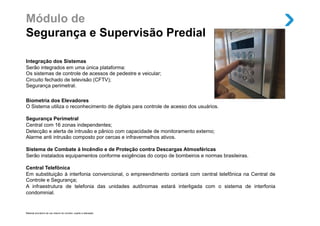 Módulo de
Segurança e Supervisão Predial

Integração dos Sistemas
Serão integrados em uma única plataforma:
Os sistemas de controle de acessos de pedestre e veicular;
Circuito fechado de televisão (CFTV);
Segurança perimetral.

Biometria dos Elevadores
O Sistema utiliza o reconhecimento de digitais para controle de acesso dos usuários.

Segurança Perimetral
Central com 16 zonas independentes;
Detecção e alerta de intrusão e pânico com capacidade de monitoramento externo;
Alarme anti intrusão composto por cercas e infravermelhos ativos.

Sistema de Combate à Incêndio e de Proteção contra Descargas Atmosféricas
Serão instalados equipamentos conforme exigências do corpo de bombeiros e normas brasileiras.

Central Telefônica
Em substituição à interfonia convencional, o empreendimento contará com central telefônica na Central de
Controle e Segurança;
A infraestrutura de telefonia das unidades autônomas estará interligada com o sistema de interfonia
condominial.


Material provisório de uso interno do corretor, sujeito a alteração.
 