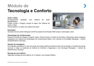 Módulo de
Tecnologia e Conforto
Áudio e Vídeo
Exclusivamente      equipado   com    sistema   de     áudio
Bang&Olufsen;
Fitness Center e Espaço Lounge & Jogos com sistema de
áudio e vídeo;
Piscina Adulto e o Lobby com sistema de áudio.
.
Iluminação
As áreas comuns serão entregues conforme projeto de iluminação Wall Lamps e automação Lutron.

Climatização (Ar Condicionado)
Espaço Convivência, Espaço Lounge & Jogos, Fitness Center e Central de Controle e Segurança serão entregues
equipados com sistema de climatização (ar condicionado) Daikin, com controle na Concierge/ Recepção – Central
de Atendimento e Serviços.

Gerador de emergência
Com ligação automática no caso de queda de energia elétrica atenderá pontos de iluminação e tomadas das áreas
comuns, e todos os sistemas da Central de Controle e Segurança e da Concierge/ Recepção – Central de
Atendimento e Serviços.

Recarga de carro elétrico
Vaga para recarga de carro elétrico no 2º subsolo, com tomada trifásica.



Material provisório de uso interno do corretor, sujeito a alteração.
 