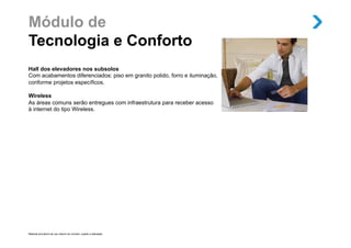 Módulo de
Tecnologia e Conforto
Hall dos elevadores nos subsolos
Com acabamentos diferenciados: piso em granito polido, forro e iluminação,
conforme projetos específicos.

Wireless
As áreas comuns serão entregues com infraestrutura para receber acesso
à internet do tipo Wireless.




Material provisório de uso interno do corretor, sujeito a alteração.
 