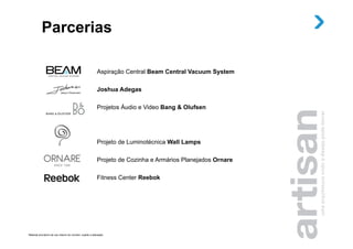 Parcerias

                                                             Aspiração Central Beam Central Vacuum System

                                                             Joshua Adegas

                                                             Projetos Áudio e Video Bang & Olufsen




                                                             Projeto de Luminotécnica Wall Lamps

                                                             Projeto de Cozinha e Armários Planejados Ornare

                                                             Fitness Center Reebok




Material provisório de uso interno do corretor, sujeito a alteração.
 