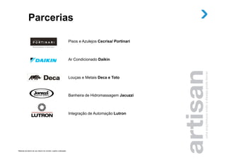 Parcerias

                                                                       Pisos e Azulejos Cecrisa/ Portinari



                                                                       Ar Condicionado Daikin



                                                                       Louças e Metais Deca e Toto



                                                                       Banheira de Hidromassagem Jacuzzi



                                                                       Integração de Automação Lutron




Material provisório de uso interno do corretor, sujeito a alteração.
 